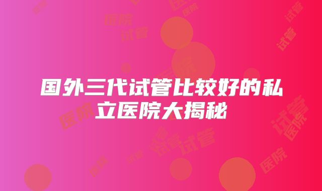 国外三代试管比较好的私立医院大揭秘