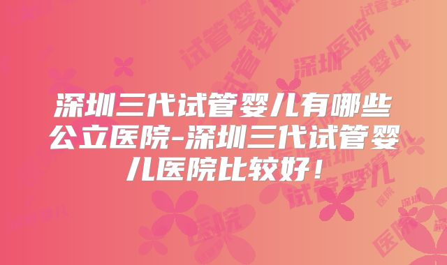 深圳三代试管婴儿有哪些公立医院-深圳三代试管婴儿医院比较好!