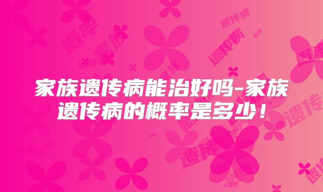家族遗传病能治好吗-家族遗传病的概率是多少！