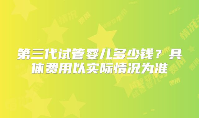 第三代试管婴儿多少钱？具体费用以实际情况为准