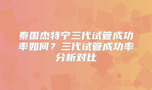 泰国杰特宁三代试管成功率如何？三代试管成功率分析对比