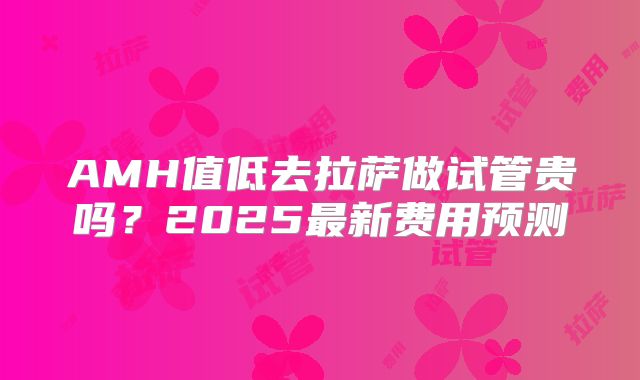 AMH值低去拉萨做试管贵吗？2025最新费用预测
