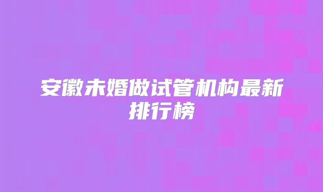 安徽未婚做试管机构最新排行榜
