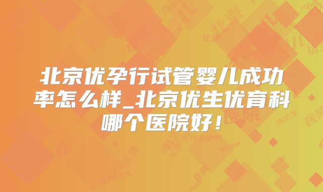 北京优孕行试管婴儿成功率怎么样_北京优生优育科哪个医院好！