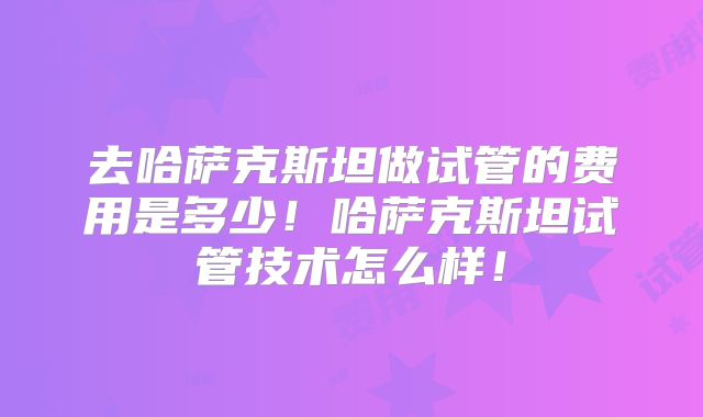 去哈萨克斯坦做试管的费用是多少！哈萨克斯坦试管技术怎么样！