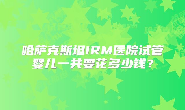 哈萨克斯坦IRM医院试管婴儿一共要花多少钱?