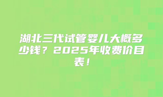 湖北三代试管婴儿大概多少钱？2025年收费价目表！