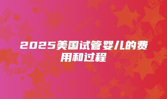 2025美国试管婴儿的费用和过程