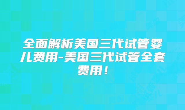 全面解析美国三代试管婴儿费用-美国三代试管全套费用！
