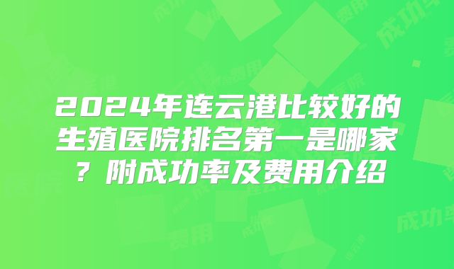 2024年连云港比较好的生殖医院排名第一是哪家?附成功率及费用介绍