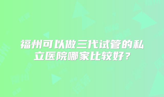 福州可以做三代试管的私立医院哪家比较好？