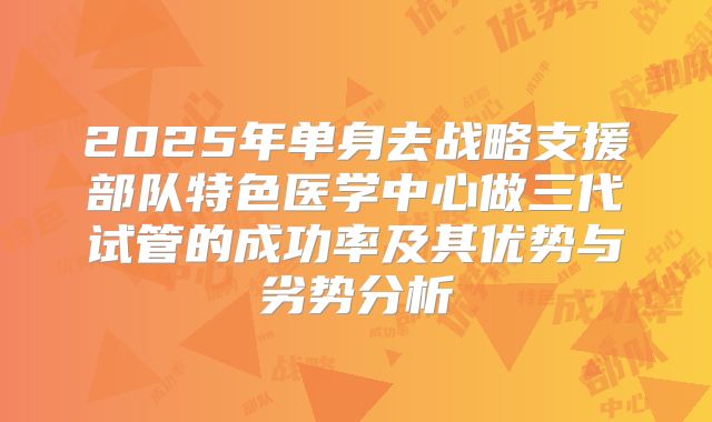 2025年单身去战略支援部队特色医学中心做三代试管的成功率及其优势与劣势分析