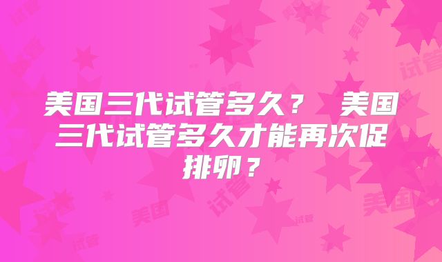 美国三代试管多久？ 美国三代试管多久才能再次促排卵？