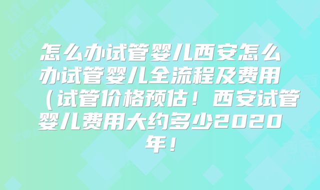 怎么办试管婴儿西安怎么办试管婴儿全流程及费用（试管价格预估！西安试管婴儿费用大约多少2020年！