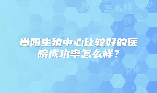 贵阳生殖中心比较好的医院成功率怎么样?