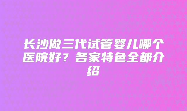 长沙做三代试管婴儿哪个医院好？各家特色全都介绍