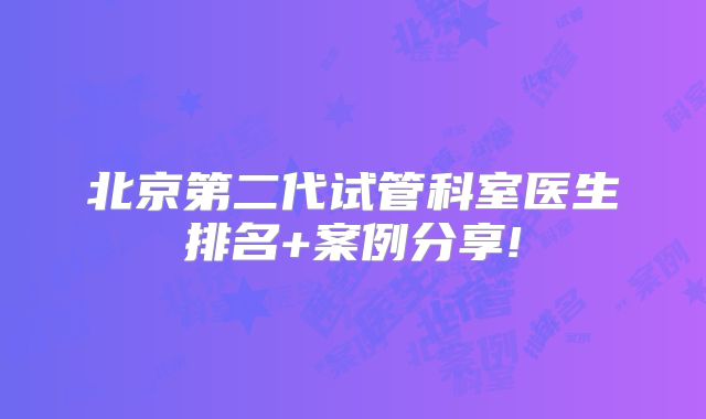 北京第二代试管科室医生排名+案例分享!