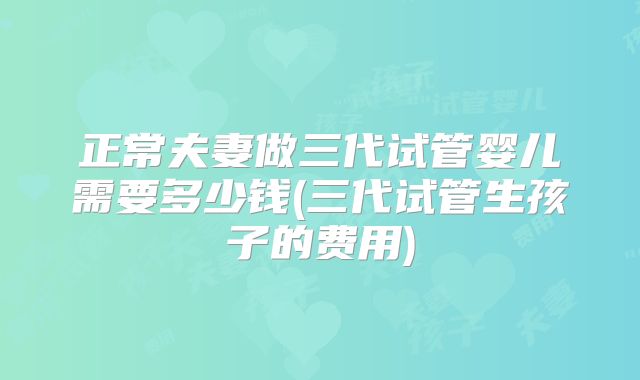 正常夫妻做三代试管婴儿需要多少钱(三代试管生孩子的费用)