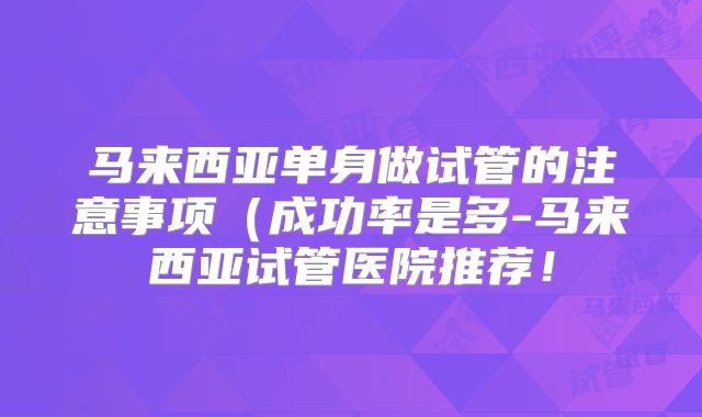 马来西亚单身做试管的注意事项（成功率是多-马来西亚试管医院推荐！