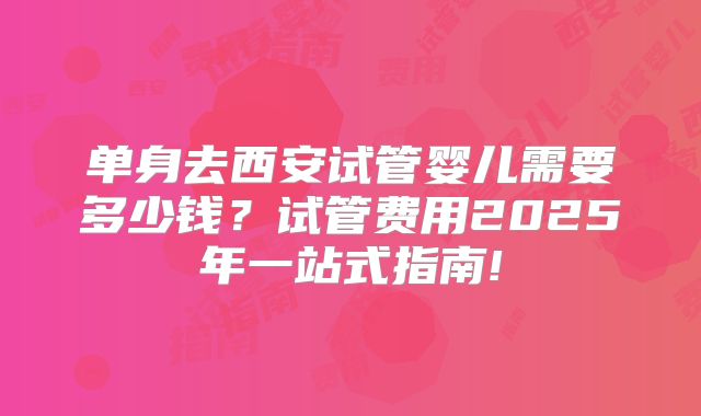 单身去西安试管婴儿需要多少钱？试管费用2025年一站式指南!