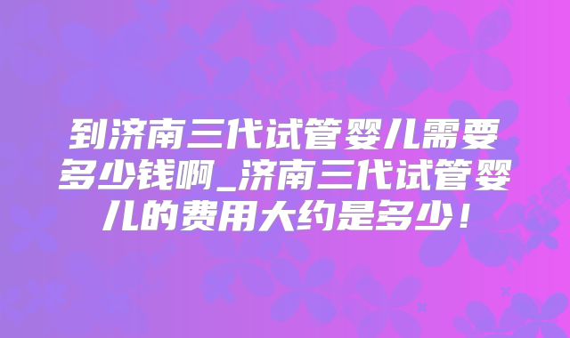 到济南三代试管婴儿需要多少钱啊_济南三代试管婴儿的费用大约是多少！