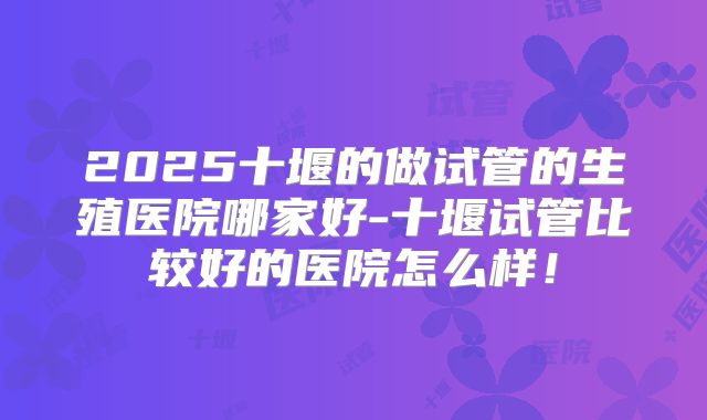 2025十堰的做试管的生殖医院哪家好-十堰试管比较好的医院怎么样!