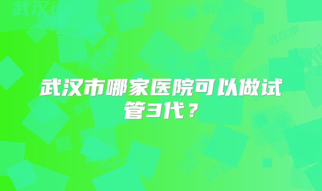 武汉市哪家医院可以做试管3代？