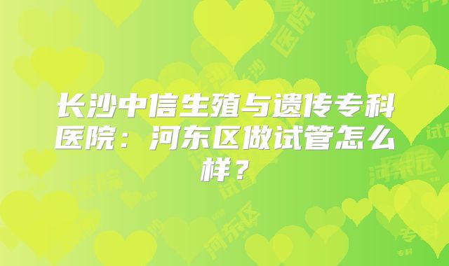 长沙中信生殖与遗传专科医院：河东区做试管怎么样？