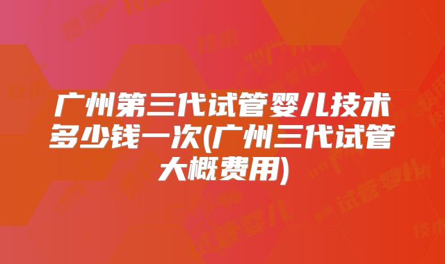 广州第三代试管婴儿技术多少钱一次(广州三代试管大概费用)