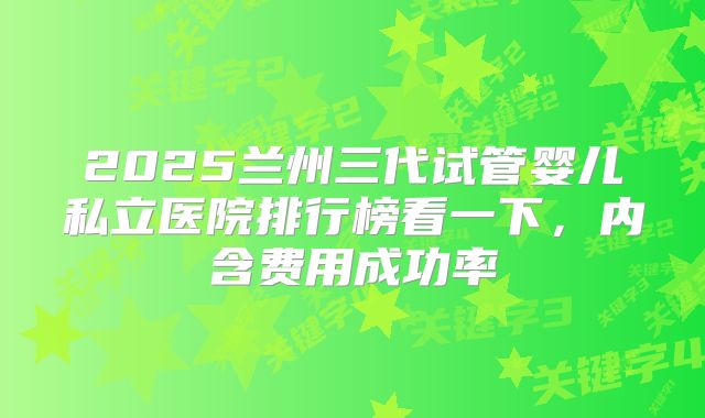 2025兰州三代试管婴儿私立医院排行榜看一下,内含费用成功率