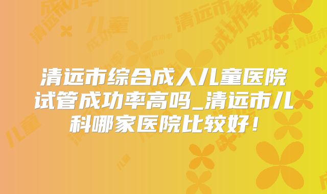 清远市综合成人儿童医院试管成功率高吗_清远市儿科哪家医院比较好！