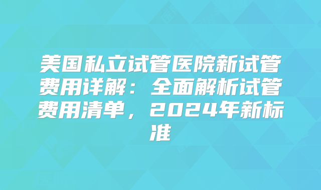 美国私立试管医院新试管费用详解：全面解析试管费用清单，2024年新标准