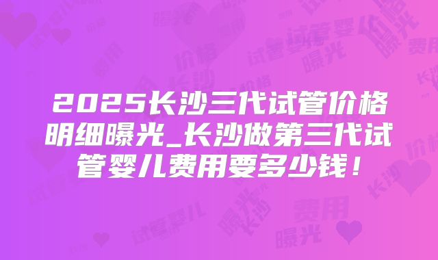 2025长沙三代试管价格明细曝光_长沙做第三代试管婴儿费用要多少钱！