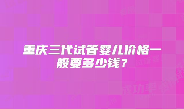 重庆三代试管婴儿价格一般要多少钱？