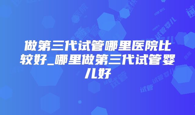 做第三代试管哪里医院比较好_哪里做第三代试管婴儿好