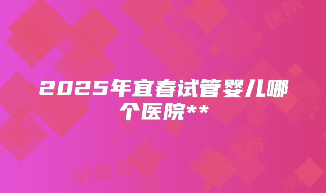 2025年宜春试管婴儿哪个医院**