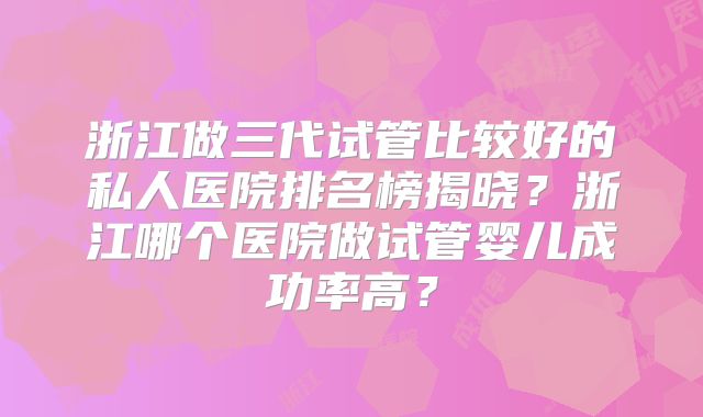 浙江做三代试管比较好的私人医院排名榜揭晓?浙江哪个医院做试管婴儿成功率高?