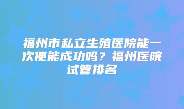 福州市私立生殖医院能一次便能成功吗？福州医院试管排名