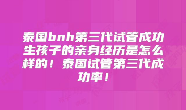 泰国bnh第三代试管成功生孩子的亲身经历是怎么样的！泰国试管第三代成功率！