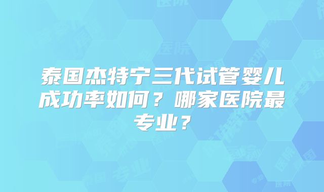 泰国杰特宁三代试管婴儿成功率如何？哪家医院最专业？