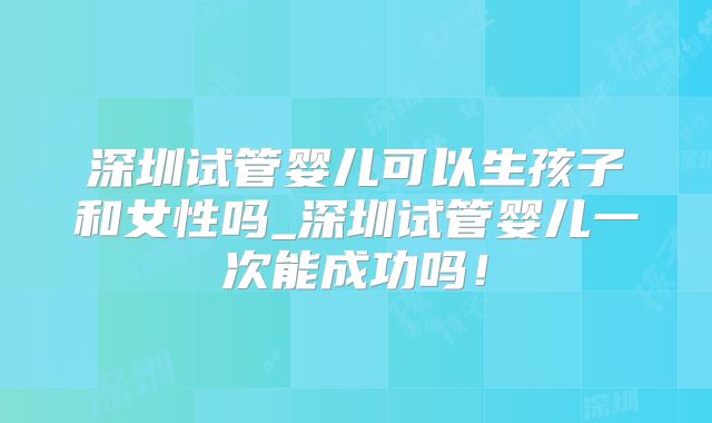 深圳试管婴儿可以生孩子和女性吗_深圳试管婴儿一次能成功吗！
