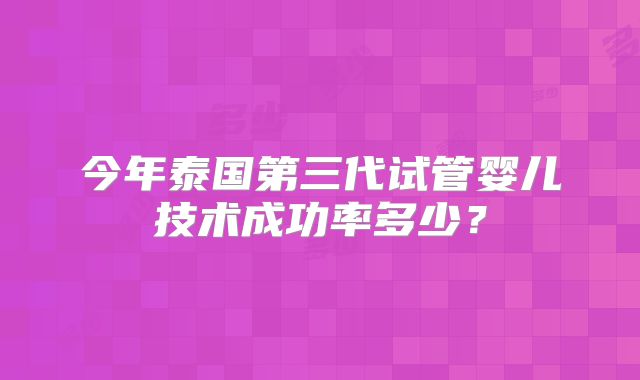 今年泰国第三代试管婴儿技术成功率多少？