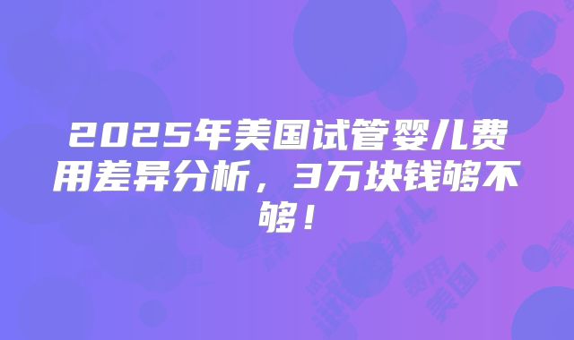 2025年美国试管婴儿费用差异分析，3万块钱够不够！