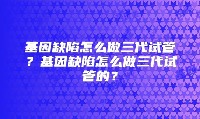 基因缺陷怎么做三代试管？基因缺陷怎么做三代试管的？