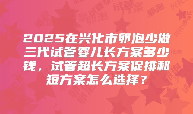 2025在兴化市卵泡少做三代试管婴儿长方案多少钱，试管超长方案促排和短方案怎么选择？