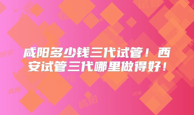 咸阳多少钱三代试管!西安试管三代哪里做得好!
