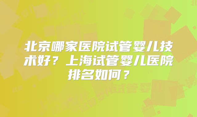 北京哪家医院试管婴儿技术好？上海试管婴儿医院排名如何？