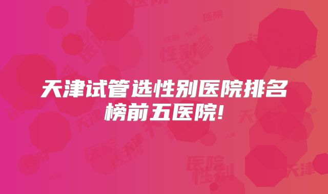 天津试管选性别医院排名榜前五医院!