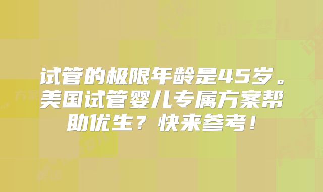 试管的极限年龄是45岁。美国试管婴儿专属方案帮助优生？快来参考！