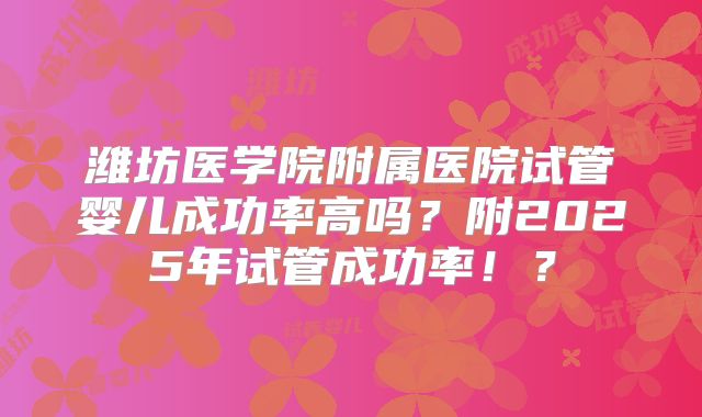 潍坊医学院附属医院试管婴儿成功率高吗？附2025年试管成功率！？